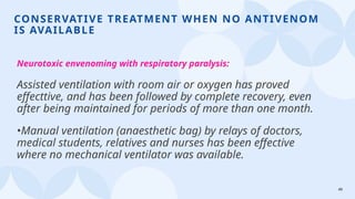 49
CONSERVATIVE TREATMENT WHEN NO ANTIVENOM
IS AVAILABLE
Neurotoxic envenoming with respiratory paralysis:
Assisted ventilation with room air or oxygen has proved
effecttive, and has been followed by complete recovery, even
after being maintained for periods of more than one month.
•Manual ventilation (anaesthetic bag) by relays of doctors,
medical students, relatives and nurses has been effective
where no mechanical ventilator was available.
 