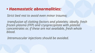 51
• Haemostatic abnormalities:
Strict bed rest to avoid even minor trauma;
transfusion of clotting factors and platelets; ideally, fresh
frozen plasma (FFP) and cryoprecipitate with platelet
concentrates or, if these are not available, fresh whole
blood.
Intramuscular injections should be avoided.
 