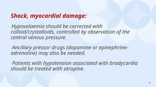 52
Shock, myocardial damage:
Hypovolaemia should be corrected with
colloid/crystalloids, controlled by observation of the
central venous pressure.
Ancillary pressor drugs (dopamine or epinephrine-
adrenaline) may also be needed.
Patients with hypotension associated with bradycardia
should be treated with atropine.
 