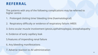 53
REFERRAL
The patients with any of the following complications may be referred to
higher centre:
1. Prolonged clotting time/ bleeding time (haematological)
2. Respiratory difficulty or evidence of respiratory failure /ARDS
3. Extra ocular muscle involvement (ptosis,opthalmoplegia), encephalopathy
4. Evidence of early capillary leak
5.Features of impending renal failure
6. Any bleeding manifestations
7. Adverse reaction to AV administration
 