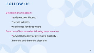 54
FOLLOW UP
Detection of AV reaction:
*early reaction 3 hours,
* serum sickness-
weekly once for three weeks
Detection of late sequalae following envenomation:
* physical disability or psychiatric disability –
3 months and 6 months after bite.
 
