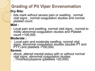 Grading of Pit Viper Envenomation
Dry Bite:
 bite mark without severe pain or swelling , normal
vital signs , normal coagulation studies and normal
platelet count.
Mild :
 Local pain and swelling, normal vital signs , normal to
mildly abnormal coagulation studies and Platelet
count >100,000.
Moderate :
 Local pain and moderate swelling, normal vital
signs, abnormal coagulation studies (double PT and
PTT) and platelets <100,000.
Severe:
 shock ,altered mental status with or without normal
vital signs, abnormal coagulation studies
, Thrombocytopenia (platelets <20,000)
 