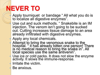 NEVER TO
 Apply tourniquet or bandage “ All what you do is
to localize all digestive enzymes”.
 Use cut and suck methods. “ Snakebite is an IM
injection. The venom isn’t going to be sucked
out. Cutting increases tissue damage to an area
already infiltrated with digestive enzymes.
 Apply any local chemicals.
 Attempt to bring the venomous snake to the
hospital. “ it has already bitten one person! There
is no medical reason to bring the snake in”. All
local species use the same antivenin”.
 Use ice or cold packs. It does not slow the enzyme
activity. It slows the immune-response.
 Irritate the victim.
 Be anxious.
 