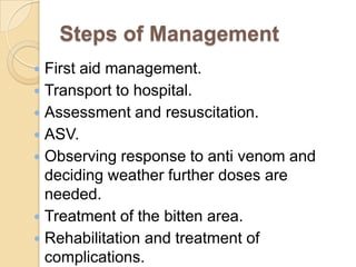 Steps of Management
 First aid management.
 Transport to hospital.
 Assessment and resuscitation.
 ASV.
 Observing response to anti venom and
deciding weather further doses are
needed.
 Treatment of the bitten area.
 Rehabilitation and treatment of
complications.
 