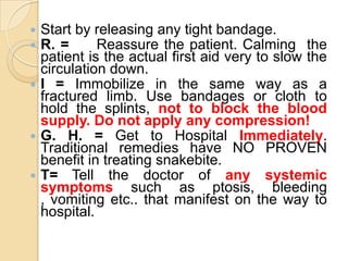  Start by releasing any tight bandage.
 R. = Reassure the patient. Calming the
patient is the actual first aid very to slow the
circulation down.
 I = Immobilize in the same way as a
fractured limb. Use bandages or cloth to
hold the splints, not to block the blood
supply. Do not apply any compression!
 G. H. = Get to Hospital Immediately.
Traditional remedies have NO PROVEN
benefit in treating snakebite.
 T= Tell the doctor of any systemic
symptoms such as ptosis, bleeding
, vomiting etc.. that manifest on the way to
hospital.
 