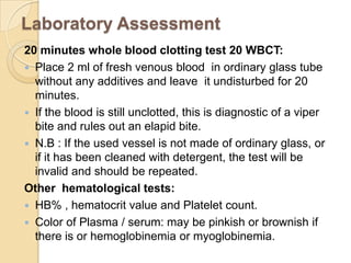 Laboratory Assessment
20 minutes whole blood clotting test 20 WBCT:
 Place 2 ml of fresh venous blood in ordinary glass tube
without any additives and leave it undisturbed for 20
minutes.
 If the blood is still unclotted, this is diagnostic of a viper
bite and rules out an elapid bite.
 N.B : If the used vessel is not made of ordinary glass, or
if it has been cleaned with detergent, the test will be
invalid and should be repeated.
Other hematological tests:
 HB% , hematocrit value and Platelet count.
 Color of Plasma / serum: may be pinkish or brownish if
there is or hemoglobinemia or myoglobinemia.
 