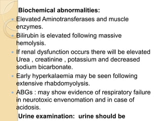 Biochemical abnormalities:
 Elevated Aminotransferases and muscle
enzymes.
 Bilirubin is elevated following massive
hemolysis.
 If renal dysfunction occurs there will be elevated
Urea , creatinine , potassium and decreased
sodium bicarbonate.
 Early hyperkalaemia may be seen following
extensive rhabdomyolysis.
 ABGs : may show evidence of respiratory failure
in neurotoxic envenomation and in case of
acidosis.
Urine examination: urine should be
 