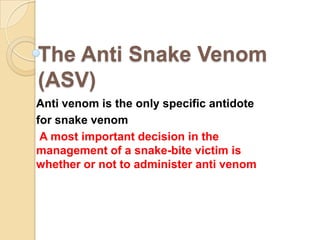 The Anti Snake Venom
(ASV)
Anti venom is the only specific antidote
for snake venom
A most important decision in the
management of a snake-bite victim is
whether or not to administer anti venom
 