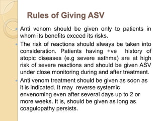 Rules of Giving ASV
 Anti venom should be given only to patients in
whom its benefits exceed its risks.
 The risk of reactions should always be taken into
consideration. Patients having +ve history of
atopic diseases (e.g severe asthma) are at high
risk of severe reactions and should be given ASV
under close monitoring during and after treatment.
 Anti venom treatment should be given as soon as
it is indicated. It may reverse systemic
envenoming even after several days up to 2 or
more weeks. It is, should be given as long as
coagulopathy persists.
 