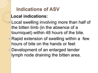 Indications of ASV
Local indications:
 Local swelling involving more than half of
the bitten limb (in the absence of a
tourniquet) within 48 hours of the bite.
 Rapid extension of swelling within a few
hours of bite on the hands or feet
 Development of an enlarged tender
lymph node draining the bitten area.
 