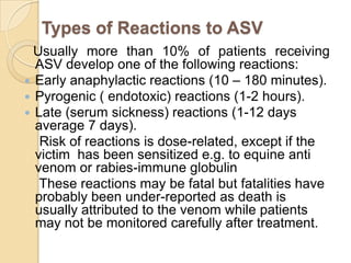 Types of Reactions to ASV
Usually more than 10% of patients receiving
ASV develop one of the following reactions:
 Early anaphylactic reactions (10 – 180 minutes).
 Pyrogenic ( endotoxic) reactions (1-2 hours).
 Late (serum sickness) reactions (1-12 days
average 7 days).
Risk of reactions is dose-related, except if the
victim has been sensitized e.g. to equine anti
venom or rabies-immune globulin
These reactions may be fatal but fatalities have
probably been under-reported as death is
usually attributed to the venom while patients
may not be monitored carefully after treatment.
 