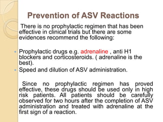 Prevention of ASV Reactions
There is no prophylactic regimen that has been
effective in clinical trials but there are some
evidences recommend the following:
 Prophylactic drugs e.g. adrenaline , anti H1
blockers and corticosteroids. ( adrenaline is the
best).
 Speed and dilution of ASV administration.
Since no prophylactic regimen has proved
effective, these drugs should be used only in high
risk patients. All patients should be carefully
observed for two hours after the completion of ASV
administration and treated with adrenaline at the
first sign of a reaction.
 