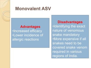 Monovalent ASV
Advantages
•Increased efficacy
•Lower incidence of
allergic reactions
Disadvantages
•Identifying the exact
nature of venomous
snake mandatory
•More expensive if all
snakes need to be
covered snake venom
required in various
regions of India.
 