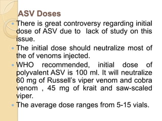 ASV Doses
 There is great controversy regarding initial
dose of ASV due to lack of study on this
issue.
 The initial dose should neutralize most of
the of venoms injected.
 WHO recommended, initial dose of
polyvalent ASV is 100 ml. It will neutralize
60 mg of Russell’s viper venom and cobra
venom , 45 mg of krait and saw-scaled
viper.
 The average dose ranges from 5-15 vials.
 