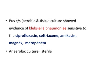 • Pus c/s (aerobic & tissue culture showed
evidence of klebsiella pneumoniae sensitive to
the ciprofloxacin, ceftriaxone, amikacin,
magnex, meropenem
• Anaerobic culture : sterile
 