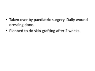 • Taken over by paediatric surgery. Daily wound
dressing done.
• Planned to do skin grafting after 2 weeks.
 