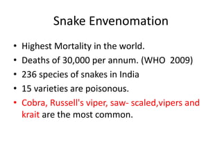 Snake Envenomation
• Highest Mortality in the world.
• Deaths of 30,000 per annum. (WHO 2009)
• 236 species of snakes in India
• 15 varieties are poisonous.
• Cobra, Russell's viper, saw- scaled,vipers and
krait are the most common.
 