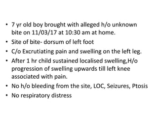 • 7 yr old boy brought with alleged h/o unknown
bite on 11/03/17 at 10:30 am at home.
• Site of bite- dorsum of left foot
• C/o Excrutiating pain and swelling on the left leg.
• After 1 hr child sustained localised swelling,H/o
progression of swelling upwards till left knee
associated with pain.
• No h/o bleeding from the site, LOC, Seizures, Ptosis
• No respiratory distress
 