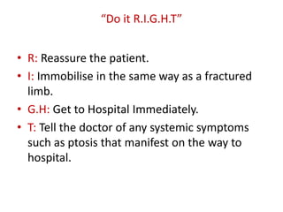 “Do it R.I.G.H.T”
• R: Reassure the patient.
• I: Immobilise in the same way as a fractured
limb.
• G.H: Get to Hospital Immediately.
• T: Tell the doctor of any systemic symptoms
such as ptosis that manifest on the way to
hospital.
 