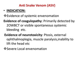 Anti Snake Venom (ASV)
• INDICATION:
Evidence of systemic envenomation
Evidence of coagulopathy: Primarily detected by
2OWBCT or visible spontaneous systemic
bleeding etc.
Evidence of neurotoxicity: Ptosis, external
ophthalmoplegia, muscle paralysis,inability to
lift the head etc
Severe Local envenomation
 