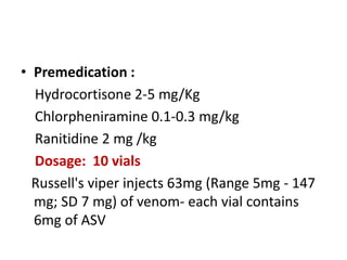 • Premedication :
Hydrocortisone 2-5 mg/Kg
Chlorpheniramine 0.1-0.3 mg/kg
Ranitidine 2 mg /kg
Dosage: 10 vials
Russell's viper injects 63mg (Range 5mg - 147
mg; SD 7 mg) of venom- each vial contains
6mg of ASV
 