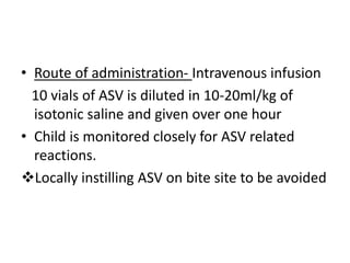 • Route of administration- Intravenous infusion
10 vials of ASV is diluted in 10-20ml/kg of
isotonic saline and given over one hour
• Child is monitored closely for ASV related
reactions.
Locally instilling ASV on bite site to be avoided
 