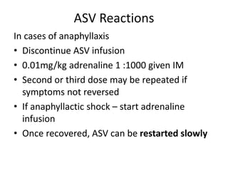 ASV Reactions
In cases of anaphyllaxis
• Discontinue ASV infusion
• 0.01mg/kg adrenaline 1 :1000 given IM
• Second or third dose may be repeated if
symptoms not reversed
• If anaphyllactic shock – start adrenaline
infusion
• Once recovered, ASV can be restarted slowly
 