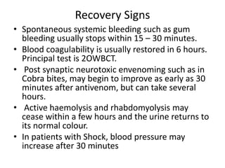 Recovery Signs
• Spontaneous systemic bleeding such as gum
bleeding usually stops within 15 – 30 minutes.
• Blood coagulability is usually restored in 6 hours.
Principal test is 2OWBCT.
• Post synaptic neurotoxic envenoming such as in
Cobra bites, may begin to improve as early as 30
minutes after antivenom, but can take several
hours.
• Active haemolysis and rhabdomyolysis may
cease within a few hours and the urine returns to
its normal colour.
• In patients with Shock, blood pressure may
increase after 30 minutes
 