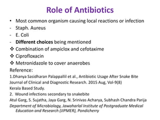 Role of Antibiotics
• Most common organism causing local reactions or infection
- Staph. Aureus
- E. Coli
- Different choices being mentioned
 Combination of ampiclox and cefotaxime
 Ciprofloxacin
 Metronidazole to cover anaerobes
Reference:
1.Dhanya Sasidharan Palappallil et al., Antibiotic Usage After Snake Bite
Journal of Clinical and Diagnostic Research. 2015 Aug, Vol-9(8)
Kerala Based Study.
2. Wound infections secondary to snakebite
Atul Garg, S. Sujatha, Jaya Garg, N. Srinivas Acharya, Subhash Chandra Parija
Department of Microbiology, Jawaharlal Institute of Postgraduate Medical
Education and Research (JIPMER), Pondicherry
 