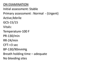 ON EXAMINATION
Initial assessment: Stable
Primary assessment : Normal - (Urgent)
Active,febrile
GCS-15/15
Vitals:
Temperature-100 F
PR-130/min
RR-24/min
CFT-<3 sec
BP-130/90mmHg
Breath holding time – adequate
No bleeding sites
 