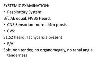 SYSTEMIC EXAMINATION:
• Respiratory System:
B/L AE equal, NVBS Heard.
• CNS:Sensorium-normal;No ptosis
• CVS:
S1,S2 heard; Tachycardia present
• P/A:
Soft, non tender, no organomegaly, no renal angle
tenderness
 