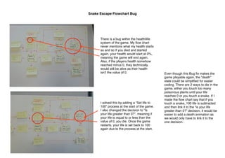 Snake Escape Flowchart Bug

There is a bug within the health/life
system of the game. My ﬂow chart
never mentions what my health starts
as and so if you died and started
again, your health would start at 0%,
meaning the game will end again.
Also, if the players health somehow
reached minus 0, they technically
would still be alive as their health
isnʼt the value of 0.

I solved this by adding a “Set life to
100” process at the start of the game.
I also changed the decision to “Is
your life greater than 0?”, meaning if
your life to equal to or less than the
value of 0, you die. Once the game
restarts, your life is set back to 100
again due to the process at the start.

Even though this Bug ﬁx makes the
game playable again, the “death”
state could be simpliﬁed for easier
coding. There are 2 ways to die in the
game, either you touch too many
poisonous plants until your life
reaches 0 or you touch a snake. If I
made the ﬂow chart say that if you
touch a snake, 100 life is subtracted
and then link it to the “is your life
greater than 0?” decision, it would be
easier to add a death animation as
we would only have to link it to the
one decision.

 