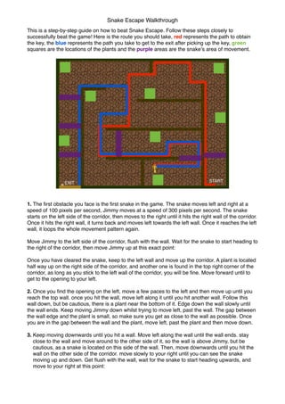 This is a step-by-step guide on how to beat Snake Escape. Follow these steps closely to
successfully beat the game! Here is the route you should take, red represents the path to obtain
the key, the blue represents the path you take to get to the exit after picking up the key, green
squares are the locations of the plants and the purple areas are the snakeʼs area of movement.
1. The ﬁrst obstacle you face is the ﬁrst snake in the game. The snake moves left and right at a
speed of 100 pixels per second, Jimmy moves at a speed of 300 pixels per second. The snake
starts on the left side of the corridor, then moves to the right until it hits the right wall of the corridor.
Once it hits the right wall, it turns back and moves left towards the left wall. Once it reaches the left
wall, it loops the whole movement pattern again.
Move Jimmy to the left side of the corridor, ﬂush with the wall. Wait for the snake to start heading to
the right of the corridor, then move Jimmy up at this exact point:
Once you have cleared the snake, keep to the left wall and move up the corridor. A plant is located
half way up on the right side of the corridor, and another one is found in the top right corner of the
corridor, as long as you stick to the left wall of the corridor, you will be ﬁne. Move forward until to
get to the opening to your left.
2. Once you ﬁnd the opening on the left, move a few paces to the left and then move up until you
reach the top wall. once you hit the wall, move left along it until you hit another wall. Follow this
wall down, but be cautious, there is a plant near the bottom of it. Edge down the wall slowly until
the wall ends. Keep moving Jimmy down whilst trying to move left, past the wall. The gap between
the wall edge and the plant is small, so make sure you get as close to the wall as possible. Once
you are in the gap between the wall and the plant, move left, past the plant and then move down.
3. Keep moving downwards until you hit a wall. Move left along the wall until the wall ends. stay
close to the wall and move around to the other side of it, so the wall is above Jimmy, but be
cautious, as a snake is located on this side of the wall. Then, move downwards until you hit the
wall on the other side of the corridor. move slowly to your right until you can see the snake
moving up and down. Get ﬂush with the wall, wait for the snake to start heading upwards, and
move to your right at this point:
Snake Escape Walkthrough
STARTEXIT
 