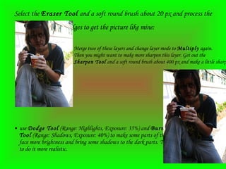 Select the  Eraser Tool  and a soft round brush about 20 px and process the edges to get the picture like mine:   use  Dodge Tool  (Range: Highlights, Exposure: 35%) and  Burn Tool  (Range: Shadows, Exposure: 40%) to make some parts of the face more brightness and bring some shadows to the dark parts. Try to do it more realistic.   Merge two of these layers and change layer mode to  Multiply  again.  Then you might want to make more sharpen this layer. Get out the  Sharpen Tool  and a soft round brush about 400 px and make a little sharpen work: 