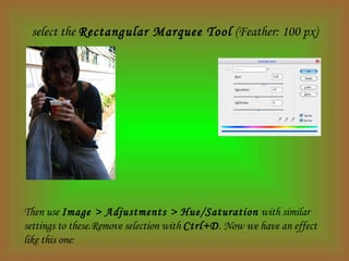 select the  Rectangular Marquee Tool  (Feather: 100 px) Then use  Image > Adjustments > Hue/Saturation  with similar settings to these.Remove selection with  Ctrl+D . Now we have an effect like this one : 