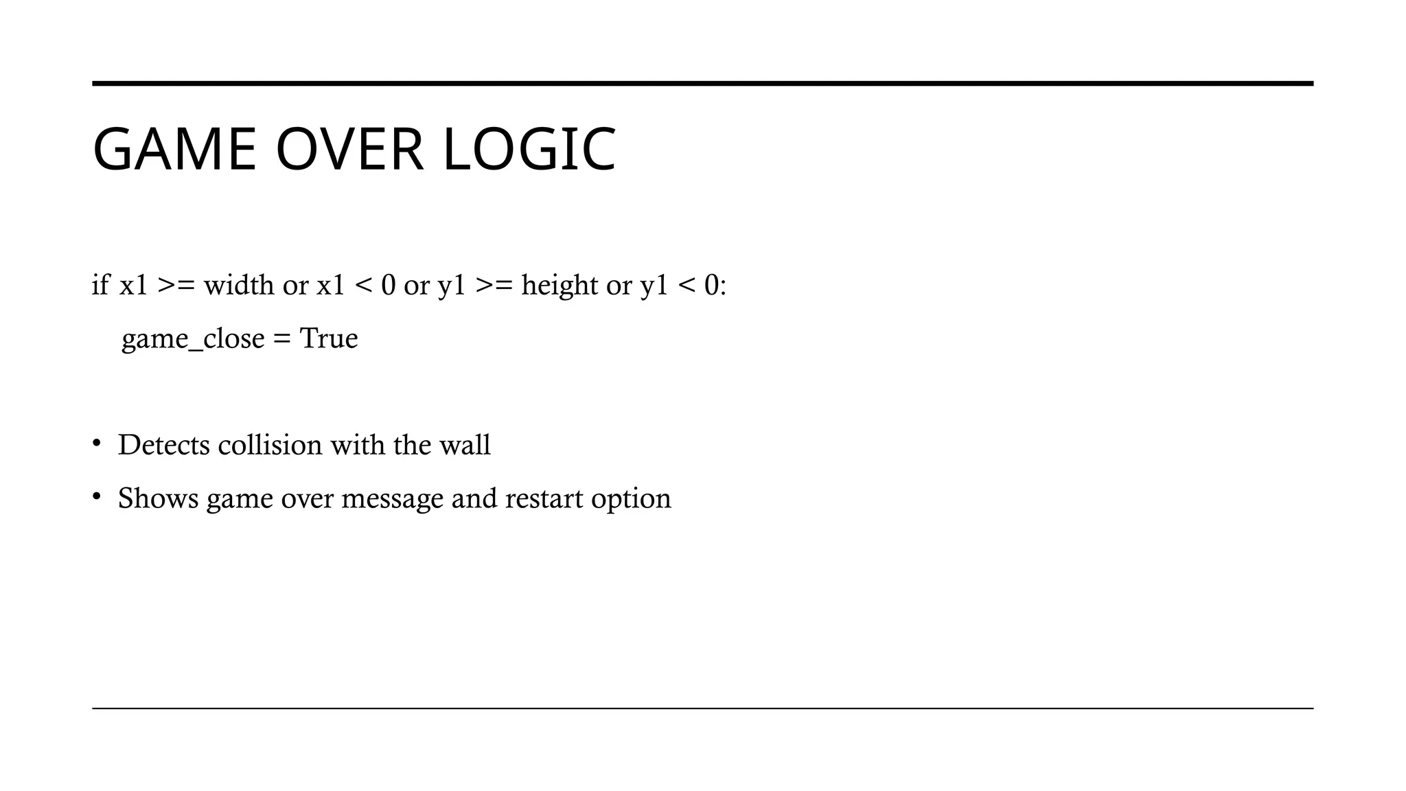 GAME OVER LOGIC
if x1 >= width or x1 < 0 or y1 >= height or y1 < 0:
game_close = True
• Detects collision with the wall
• Shows game over message and restart option
 