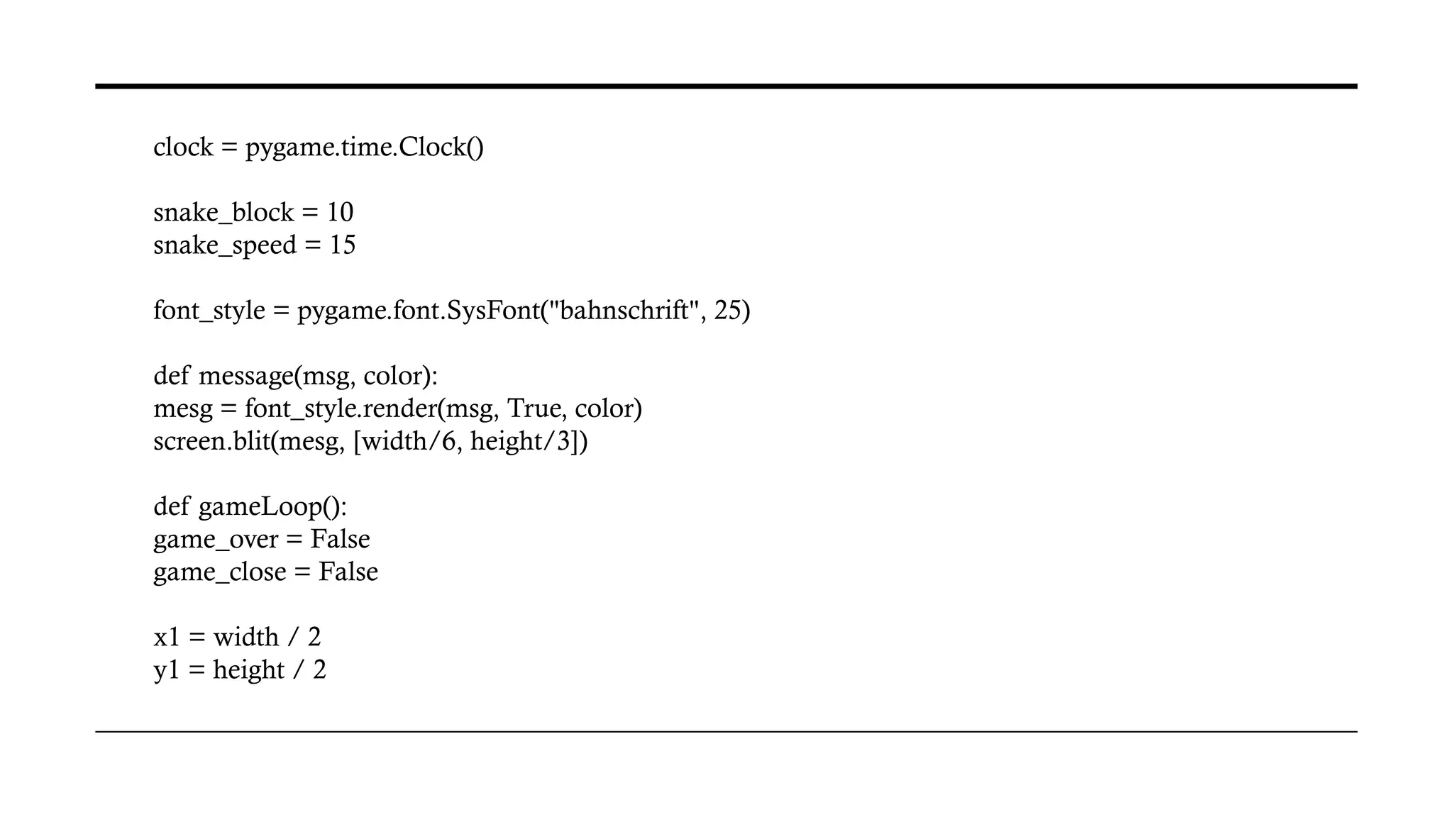 clock = pygame.time.Clock()
snake_block = 10
snake_speed = 15
font_style = pygame.font.SysFont("bahnschrift", 25)
def message(msg, color):
mesg = font_style.render(msg, True, color)
screen.blit(mesg, [width/6, height/3])
def gameLoop():
game_over = False
game_close = False
x1 = width / 2
y1 = height / 2
 