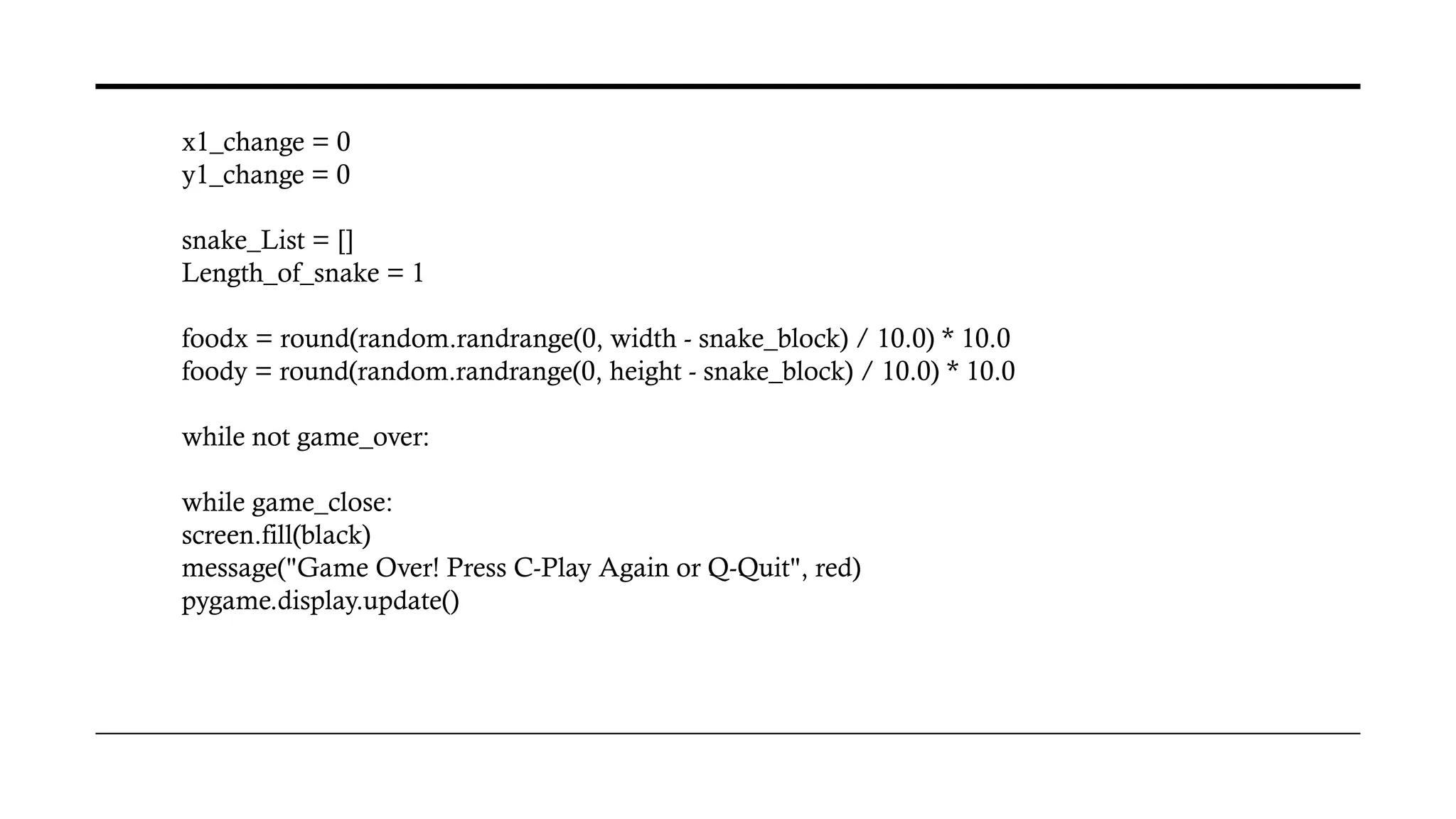 x1_change = 0
y1_change = 0
snake_List = []
Length_of_snake = 1
foodx = round(random.randrange(0, width - snake_block) / 10.0) * 10.0
foody = round(random.randrange(0, height - snake_block) / 10.0) * 10.0
while not game_over:
while game_close:
screen.fill(black)
message("Game Over! Press C-Play Again or Q-Quit", red)
pygame.display.update()
 