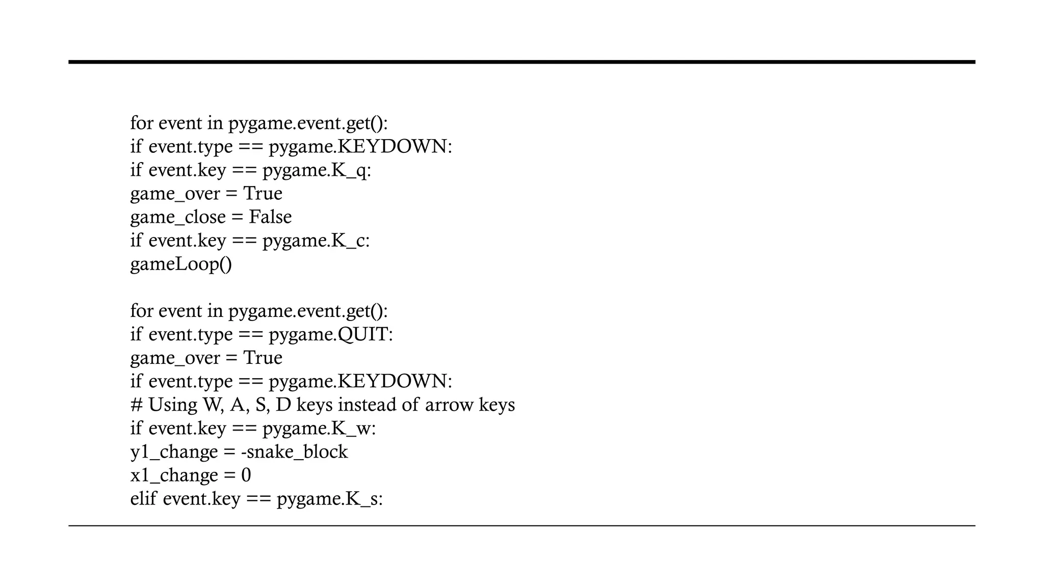for event in pygame.event.get():
if event.type == pygame.KEYDOWN:
if event.key == pygame.K_q:
game_over = True
game_close = False
if event.key == pygame.K_c:
gameLoop()
for event in pygame.event.get():
if event.type == pygame.QUIT:
game_over = True
if event.type == pygame.KEYDOWN:
# Using W, A, S, D keys instead of arrow keys
if event.key == pygame.K_w:
y1_change = -snake_block
x1_change = 0
elif event.key == pygame.K_s:
 