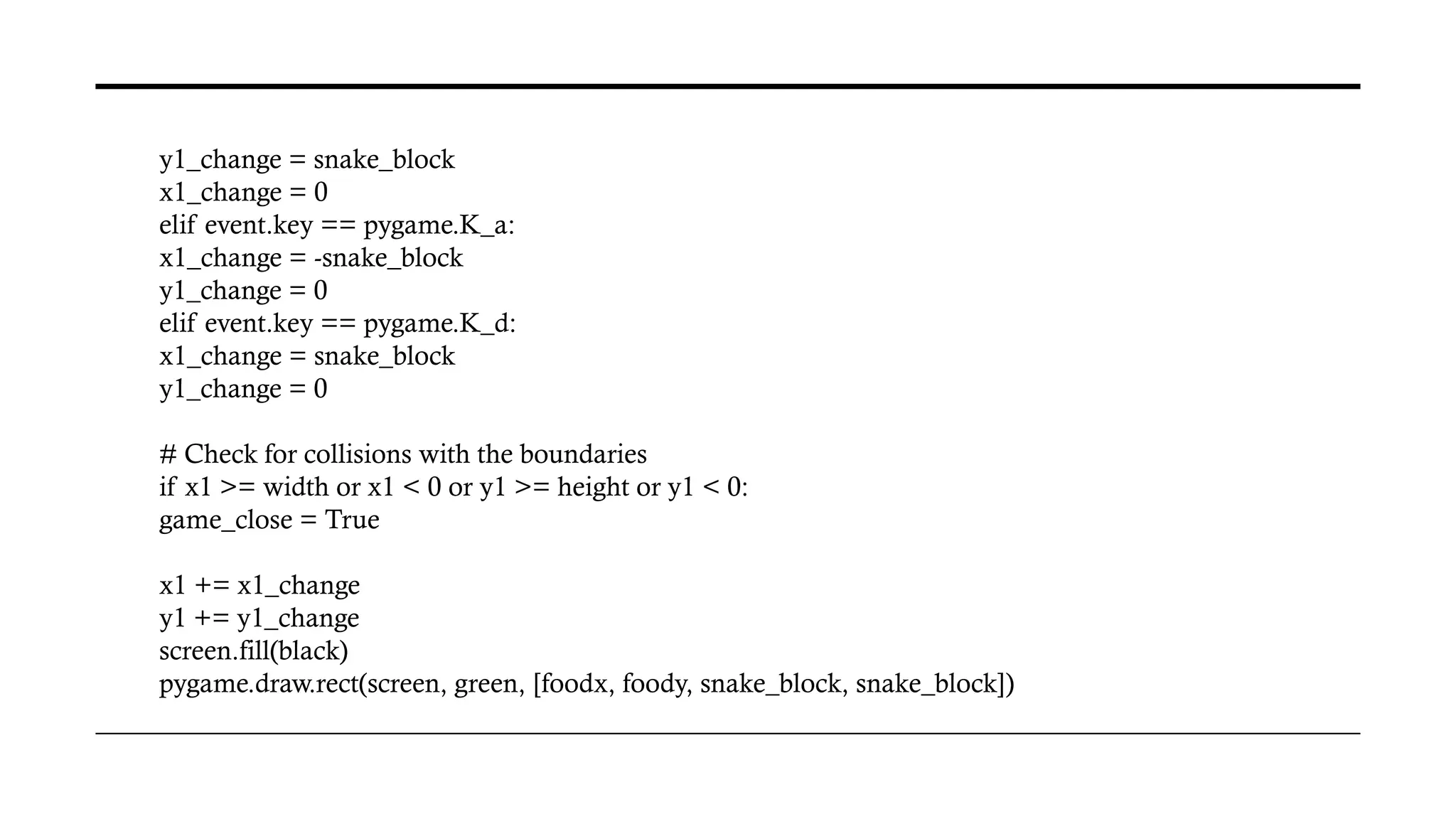 y1_change = snake_block
x1_change = 0
elif event.key == pygame.K_a:
x1_change = -snake_block
y1_change = 0
elif event.key == pygame.K_d:
x1_change = snake_block
y1_change = 0
# Check for collisions with the boundaries
if x1 >= width or x1 < 0 or y1 >= height or y1 < 0:
game_close = True
x1 += x1_change
y1 += y1_change
screen.fill(black)
pygame.draw.rect(screen, green, [foodx, foody, snake_block, snake_block])
 