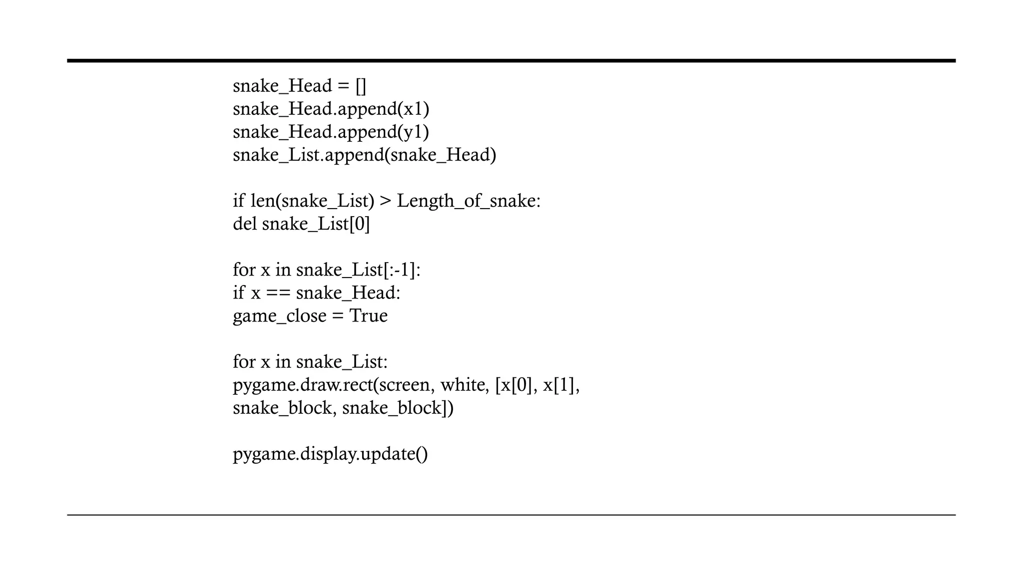 snake_Head = []
snake_Head.append(x1)
snake_Head.append(y1)
snake_List.append(snake_Head)
if len(snake_List) > Length_of_snake:
del snake_List[0]
for x in snake_List[:-1]:
if x == snake_Head:
game_close = True
for x in snake_List:
pygame.draw.rect(screen, white, [x[0], x[1],
snake_block, snake_block])
pygame.display.update()
 