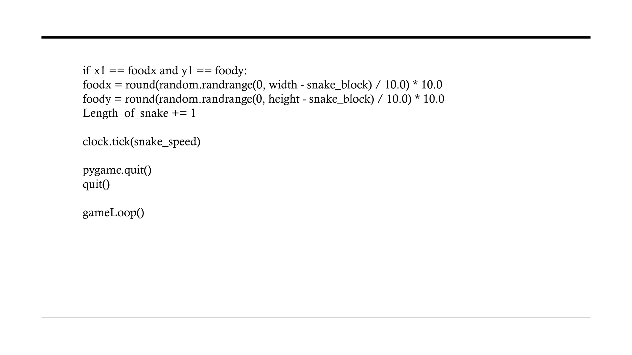 if x1 == foodx and y1 == foody:
foodx = round(random.randrange(0, width - snake_block) / 10.0) * 10.0
foody = round(random.randrange(0, height - snake_block) / 10.0) * 10.0
Length_of_snake += 1
clock.tick(snake_speed)
pygame.quit()
quit()
gameLoop()
 