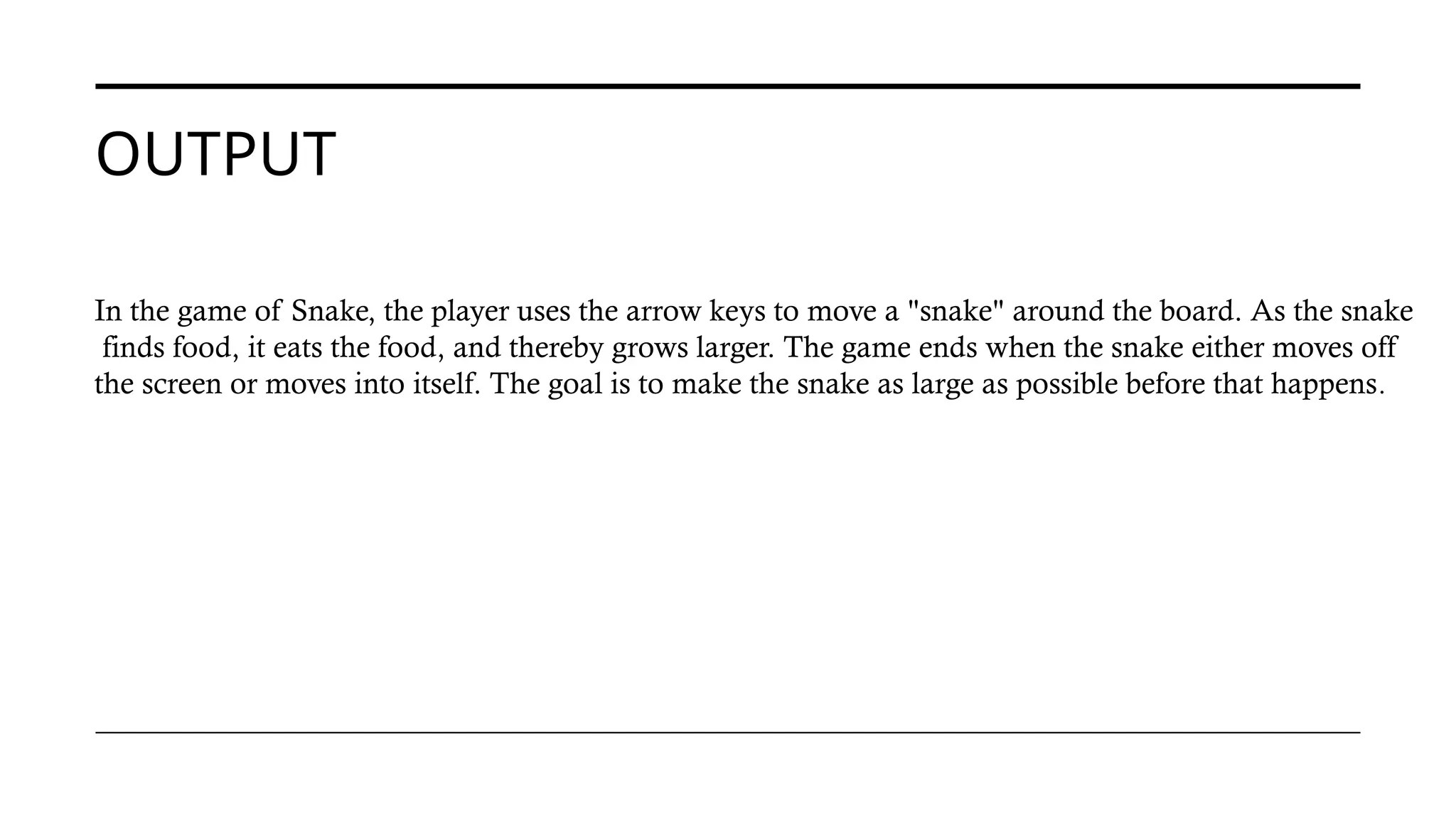 OUTPUT
In the game of Snake, the player uses the arrow keys to move a "snake" around the board. As the snake
finds food, it eats the food, and thereby grows larger. The game ends when the snake either moves off
the screen or moves into itself. The goal is to make the snake as large as possible before that happens.
 