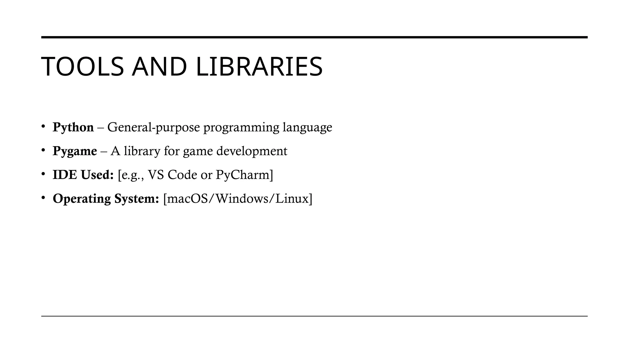 TOOLS AND LIBRARIES
• Python – General-purpose programming language
• Pygame – A library for game development
• IDE Used: [e.g., VS Code or PyCharm]
• Operating System: [macOS/Windows/Linux]
 