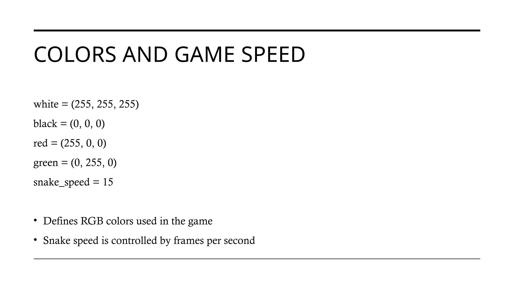 COLORS AND GAME SPEED
white = (255, 255, 255)
black = (0, 0, 0)
red = (255, 0, 0)
green = (0, 255, 0)
snake_speed = 15
• Defines RGB colors used in the game
• Snake speed is controlled by frames per second
 