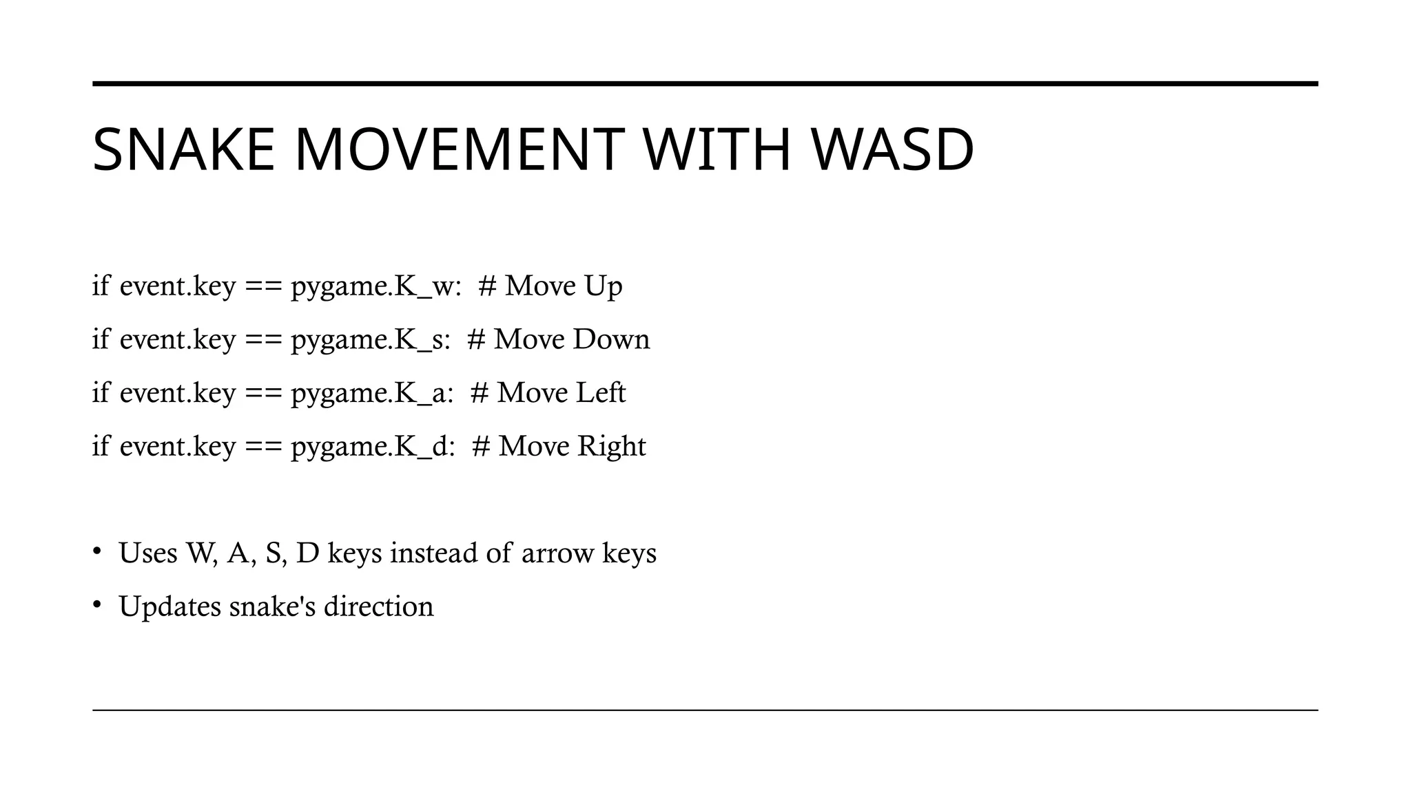 SNAKE MOVEMENT WITH WASD
if event.key == pygame.K_w: # Move Up
if event.key == pygame.K_s: # Move Down
if event.key == pygame.K_a: # Move Left
if event.key == pygame.K_d: # Move Right
• Uses W, A, S, D keys instead of arrow keys
• Updates snake's direction
 