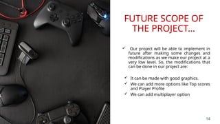 FUTURE SCOPE OF
THE PROJECT…
 Our project will be able to implement in
future after making some changes and
modifications as we make our project at a
very low level. So, the modifications that
can be done in our project are:
 It can be made with good graphics.
 We can add more options like Top scores
and Player Profile
 We can add multiplayer option
14
 