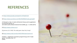 [1] https://www.youtube.com/watch?v=rFFVyNn9_8A
[2] https://www.coursehero.com/file/95289066/Snake-gamepdf/
[3] Nossal, N., Iida, H.: Game reﬁnement theory and its application
to score limit games. In:
2014 IEEE Games Media Entertainment (GEM), pp. 1–3. IEEE (2014)
[4 ]https://www.cs.bham.ac.uk
[5] Johnson, W. (1990). The snake game. New York, Knopf.
[6] https://www.scribd.com/doc/59555708/Snake-Game-In-C
[7] Ehlis, T.: Application of genetic programming to the “snake
game”. Gamedev. Net 175
(2000)
REFERENCES
15
 
