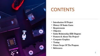 CONTENTS
• Introduction Of Project
• History Of Snake Game
• Requirements
• Objective
• Entity Relationship (ER) Diagram
• Features & About The Project?
• Computer Graphics
• Testing
• Future Scope Of The Program
• References
2
 