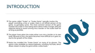 INTRODUCTION
 The game called "Snake" or "Snake Game" typically involve the
player controlling a line or snake, there is no official version of the
game, so gameplay varies. The most common version of the game
involves the snake or line eating items which make it longer, with the
objective being to avoid running into a border or the snake itself for
as long as possible.
 The player loses when the snake either runs into a border or its own
body. Because of this, the game becomes more difficult as it goes on,
due to the growth of the snake.
 Nokia has installed the "Snake Game" on many of its phones. The
game is also available on several websites, including YouTube, which
allows viewers to play the game while a video loads
3
 